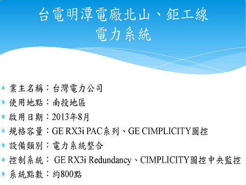 業主名稱：台灣電力公司 使用地點：南投地區 啟用日期：2013年8月 規格容量：GE RX3i PAC系列、GE CIMPLICITY圖控 設備類別：電力系統整合 控制系統： GE RX3i Redundancy、CIMPLICITY圖控中央監控 系統點數：約800點