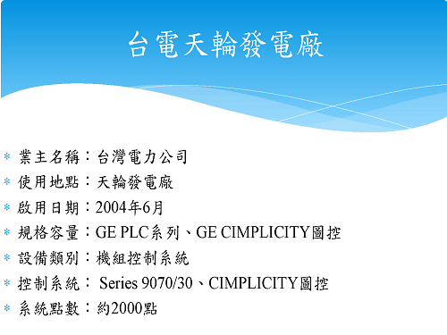業主名稱：台灣電力公司 使用地點：天輪發電廠 啟用日期：2004年6月 規格容量：GE PLC系列、GE CIMPLICITY圖控 設備類別：機組控制系統 控制系統： Series 9070/30、CIMPLICITY圖控 系統點數：約2000點