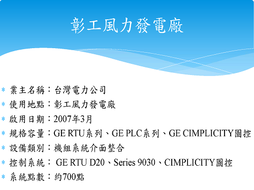 業主名稱：台灣電力公司 使用地點：彰工風力發電廠 啟用日期：2007年3月 規格容量：GE RTU系列、GE PLC系列、GE CIMPLICITY圖控 設備類別：機組系統介面整合 控制系統： GE RTU D20、Series 9030、CIMPLICITY圖控 系統點數：約700點