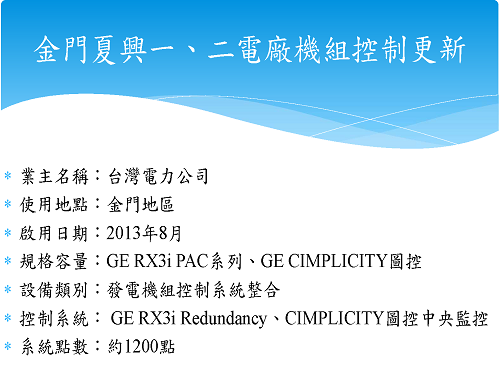 業主名稱：台灣電力公司 使用地點：金門地區 啟用日期：2013年8月 規格容量：GE RX3i PAC系列、GE CIMPLICITY圖控 設備類別：發電機組控制系統整合 控制系統： GE RX3i Redundancy、CIMPLICITY圖控中央監控 系統點數：約1200點